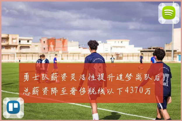 勇士队薪资灵活性提升追梦离队后总薪资降至奢侈税线以下4370万