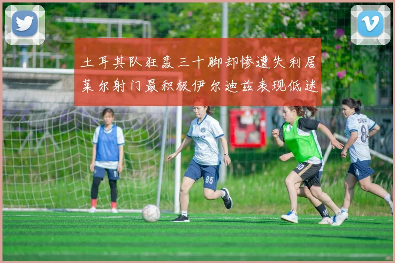 土耳其队狂轰三十脚却惨遭失利居莱尔射门最积极伊尔迪兹表现低迷