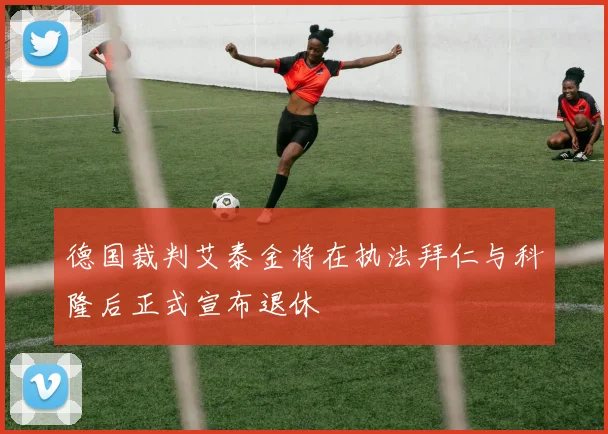德国裁判艾泰金将在执法拜仁与科隆后正式宣布退休