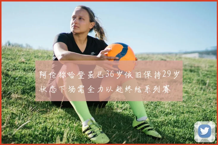 阿伦称哈登虽已36岁依旧保持29岁状态下场需全力以赴终结系列赛